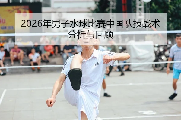 2026年男子水球比赛中国队技战术分析与回顾