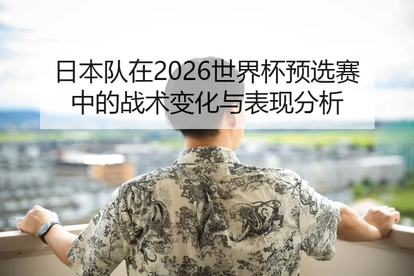 日本队在2026世界杯预选赛中的战术变化与表现分析