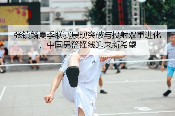 张镇麟夏季联赛展现突破与投射双重进化，中国男篮锋线迎来新希望