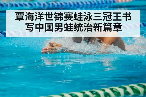 覃海洋世锦赛蛙泳三冠王书写中国男蛙统治新篇章