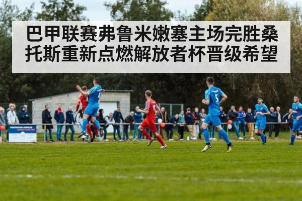 巴甲联赛弗鲁米嫩塞主场完胜桑托斯重新点燃解放者杯晋级希望